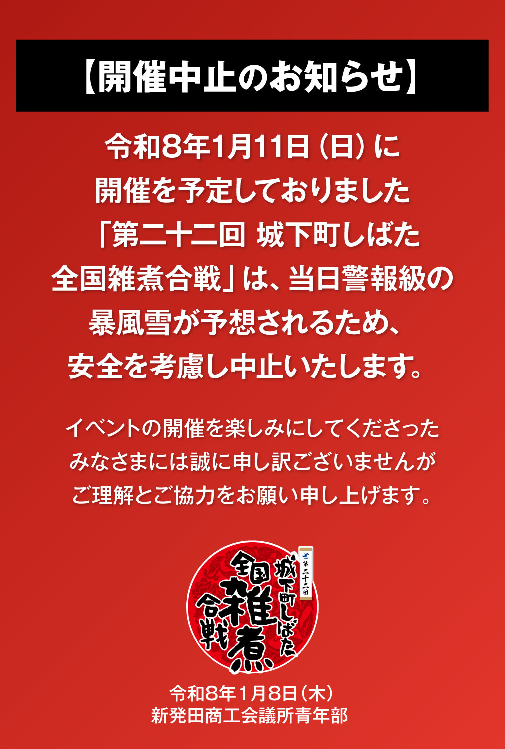 【開催中止のお知らせ】｜　令和8年1月11日（日）に開催を予定しておりました「第二十二回 城下町しばた全国雑煮合戦」は、当日の荒天・暴風雪予報の影響により安全を考慮し中止いたします。イベントの開催を楽しみにしてくださったみなさまには誠に申し訳ございませんがご理解とご協力をお願い申し上げます。｜　2026年1月9日（金）新発田商工会議所青年部 