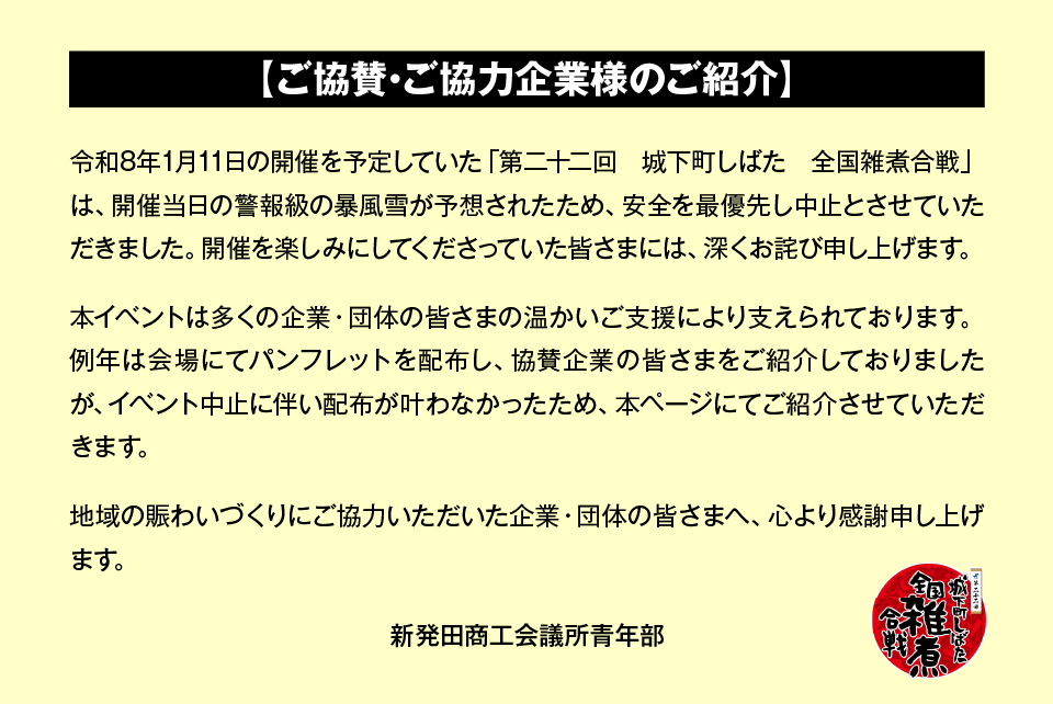 この度の「第二十二回 城下町しばた 全国雑煮合戦」は、開催当日の警報級の暴風雪が予想されたため、安全を最優先し中止とさせていただきました。開催を楽しみにしてくださっていた皆さまには、深くお詫び申し上げます。 本イベントは多くの企業・団体の皆さまの温かいご支援により支えられております。例年は会場にてパンフレットを配布し、協賛企業の皆さまをご紹介しておりましたが、イベント中止に伴い配布が叶わなかったため、本ページにてご紹介させていただきます。 地域の賑わいづくりにご協力いただいた企業・団体の皆さまへ、心より感謝申し上げます。 新発田商工会議所青年部 