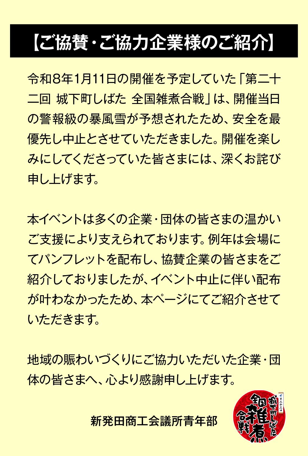この度の「第二十二回 城下町しばた 全国雑煮合戦」は、開催当日の警報級の暴風雪が予想されたため、安全を最優先し中止とさせていただきました。開催を楽しみにしてくださっていた皆さまには、深くお詫び申し上げます。 本イベントは多くの企業・団体の皆さまの温かいご支援により支えられております。例年は会場にてパンフレットを配布し、協賛企業の皆さまをご紹介しておりましたが、イベント中止に伴い配布が叶わなかったため、本ページにてご紹介させていただきます。 地域の賑わいづくりにご協力いただいた企業・団体の皆さまへ、心より感謝申し上げます。 新発田商工会議所青年部 